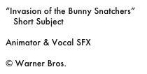 “Invasion of the Bunny Snatchers”
   Short Subject

Animator & Vocal SFX

© Warner Bros.