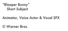 “Blooper Bunny”
    Short Subject

Animator, Voice Actor & Vocal SFX

© Warner Bros.