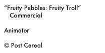 “Fruity Pebbles: Fruity Troll”
   Commercial

Animator

© Post Cereal